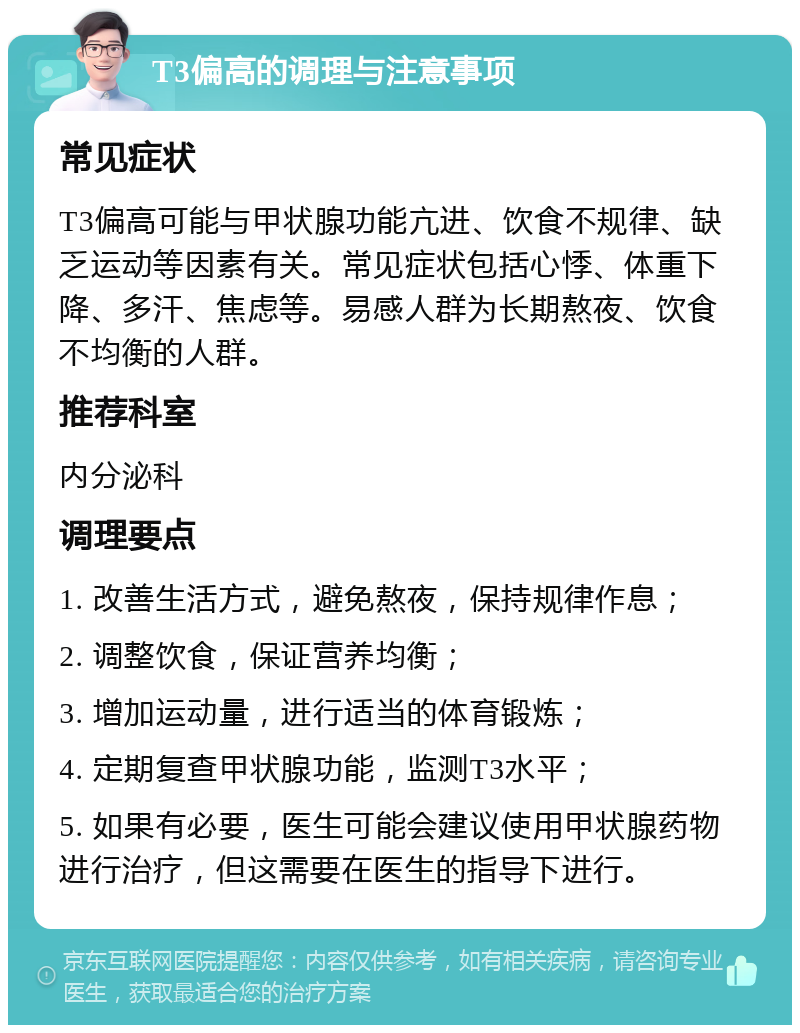 T3偏高的调理与注意事项 常见症状 T3偏高可能与甲状腺功能亢进、饮食不规律、缺乏运动等因素有关。常见症状包括心悸、体重下降、多汗、焦虑等。易感人群为长期熬夜、饮食不均衡的人群。 推荐科室 内分泌科 调理要点 1. 改善生活方式，避免熬夜，保持规律作息； 2. 调整饮食，保证营养均衡； 3. 增加运动量，进行适当的体育锻炼； 4. 定期复查甲状腺功能，监测T3水平； 5. 如果有必要，医生可能会建议使用甲状腺药物进行治疗，但这需要在医生的指导下进行。