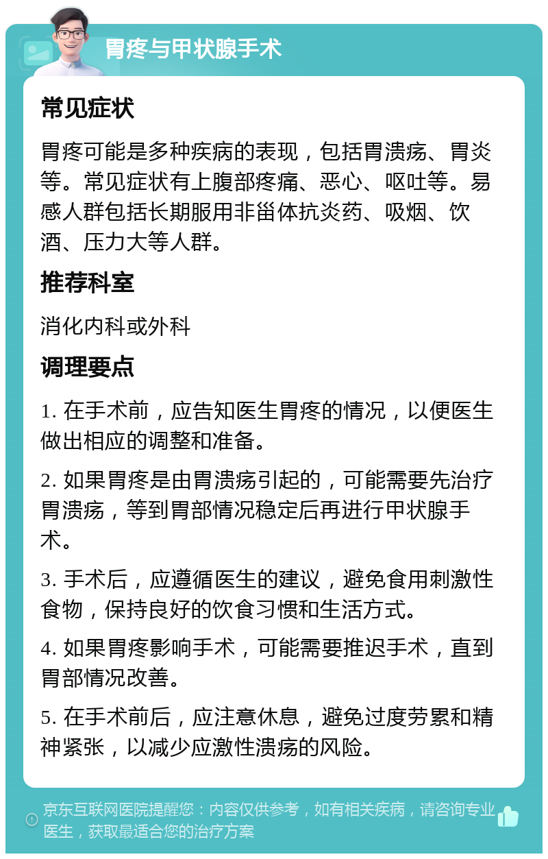 胃疼与甲状腺手术 常见症状 胃疼可能是多种疾病的表现，包括胃溃疡、胃炎等。常见症状有上腹部疼痛、恶心、呕吐等。易感人群包括长期服用非甾体抗炎药、吸烟、饮酒、压力大等人群。 推荐科室 消化内科或外科 调理要点 1. 在手术前，应告知医生胃疼的情况，以便医生做出相应的调整和准备。 2. 如果胃疼是由胃溃疡引起的，可能需要先治疗胃溃疡，等到胃部情况稳定后再进行甲状腺手术。 3. 手术后，应遵循医生的建议，避免食用刺激性食物，保持良好的饮食习惯和生活方式。 4. 如果胃疼影响手术，可能需要推迟手术，直到胃部情况改善。 5. 在手术前后，应注意休息，避免过度劳累和精神紧张，以减少应激性溃疡的风险。