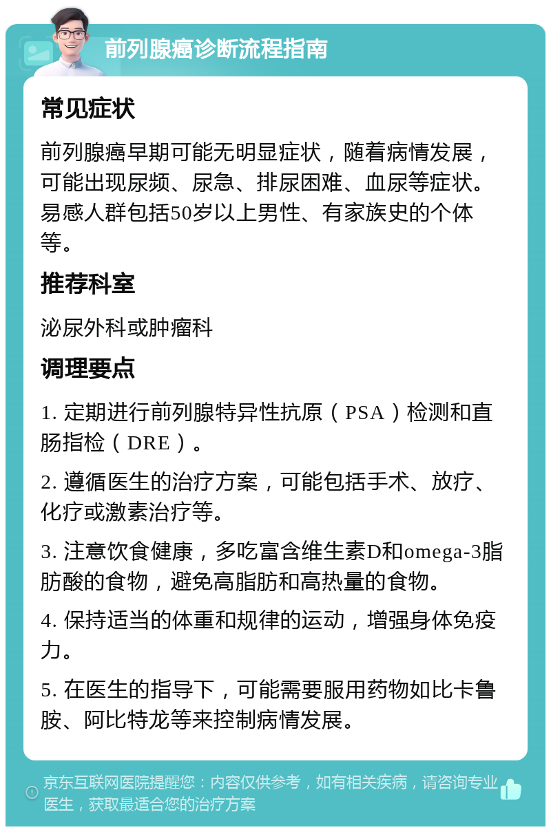 前列腺癌诊断流程指南 常见症状 前列腺癌早期可能无明显症状，随着病情发展，可能出现尿频、尿急、排尿困难、血尿等症状。易感人群包括50岁以上男性、有家族史的个体等。 推荐科室 泌尿外科或肿瘤科 调理要点 1. 定期进行前列腺特异性抗原（PSA）检测和直肠指检（DRE）。 2. 遵循医生的治疗方案，可能包括手术、放疗、化疗或激素治疗等。 3. 注意饮食健康，多吃富含维生素D和omega-3脂肪酸的食物，避免高脂肪和高热量的食物。 4. 保持适当的体重和规律的运动，增强身体免疫力。 5. 在医生的指导下，可能需要服用药物如比卡鲁胺、阿比特龙等来控制病情发展。