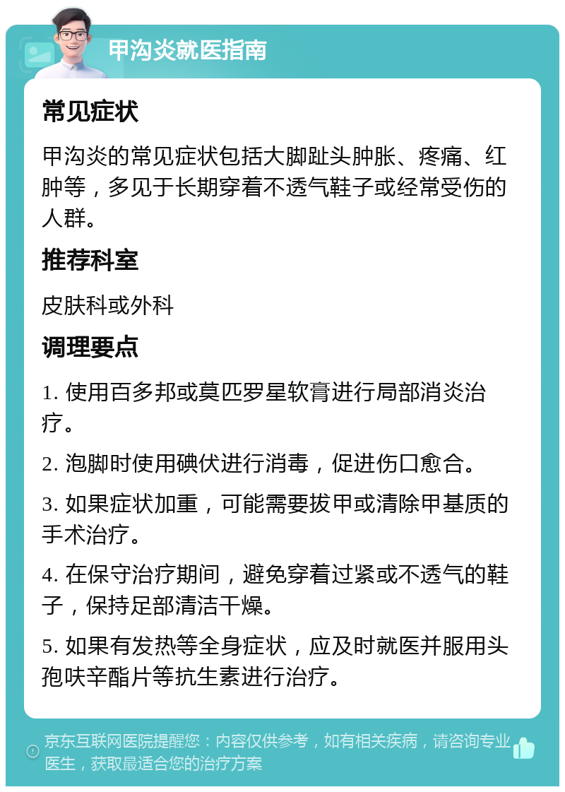 甲沟炎就医指南 常见症状 甲沟炎的常见症状包括大脚趾头肿胀、疼痛、红肿等，多见于长期穿着不透气鞋子或经常受伤的人群。 推荐科室 皮肤科或外科 调理要点 1. 使用百多邦或莫匹罗星软膏进行局部消炎治疗。 2. 泡脚时使用碘伏进行消毒，促进伤口愈合。 3. 如果症状加重，可能需要拔甲或清除甲基质的手术治疗。 4. 在保守治疗期间，避免穿着过紧或不透气的鞋子，保持足部清洁干燥。 5. 如果有发热等全身症状，应及时就医并服用头孢呋辛酯片等抗生素进行治疗。