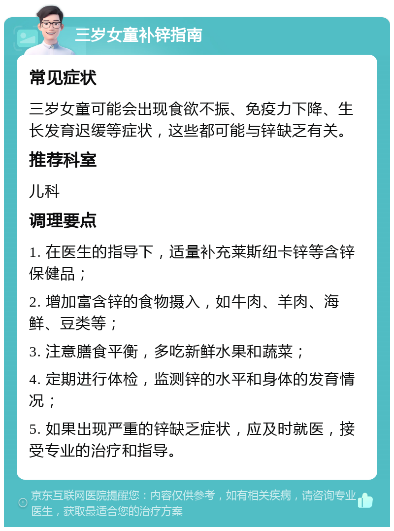 三岁女童补锌指南 常见症状 三岁女童可能会出现食欲不振、免疫力下降、生长发育迟缓等症状，这些都可能与锌缺乏有关。 推荐科室 儿科 调理要点 1. 在医生的指导下，适量补充莱斯纽卡锌等含锌保健品； 2. 增加富含锌的食物摄入，如牛肉、羊肉、海鲜、豆类等； 3. 注意膳食平衡，多吃新鲜水果和蔬菜； 4. 定期进行体检，监测锌的水平和身体的发育情况； 5. 如果出现严重的锌缺乏症状，应及时就医，接受专业的治疗和指导。