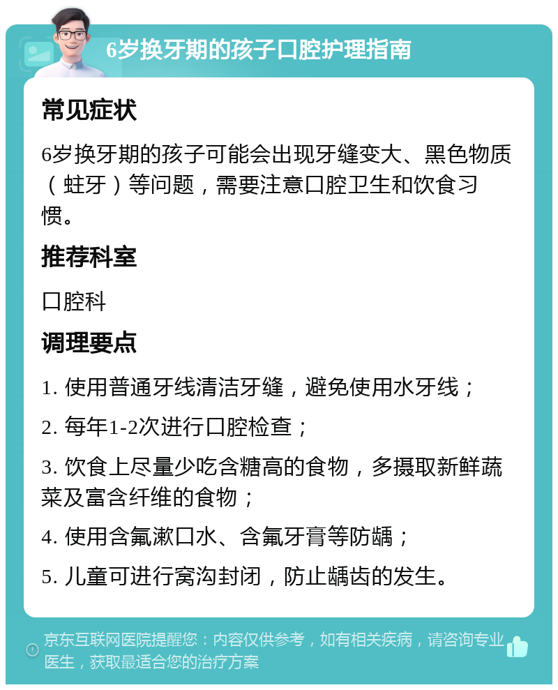 6岁换牙期的孩子口腔护理指南 常见症状 6岁换牙期的孩子可能会出现牙缝变大、黑色物质（蛀牙）等问题，需要注意口腔卫生和饮食习惯。 推荐科室 口腔科 调理要点 1. 使用普通牙线清洁牙缝，避免使用水牙线； 2. 每年1-2次进行口腔检查； 3. 饮食上尽量少吃含糖高的食物，多摄取新鲜蔬菜及富含纤维的食物； 4. 使用含氟漱口水、含氟牙膏等防龋； 5. 儿童可进行窝沟封闭，防止龋齿的发生。