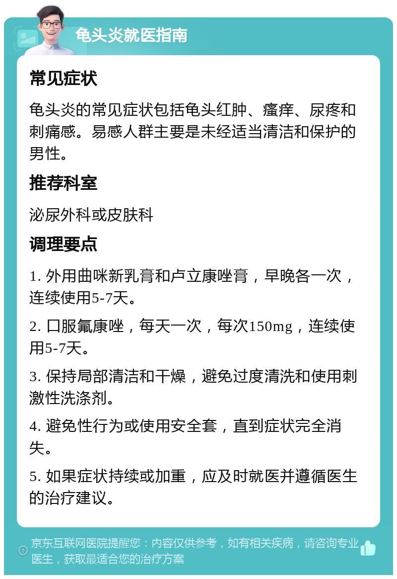 龟头炎就医指南 常见症状 龟头炎的常见症状包括龟头红肿、瘙痒、尿疼和刺痛感。易感人群主要是未经适当清洁和保护的男性。 推荐科室 泌尿外科或皮肤科 调理要点 1. 外用曲咪新乳膏和卢立康唑膏，早晚各一次，连续使用5-7天。 2. 口服氟康唑，每天一次，每次150mg，连续使用5-7天。 3. 保持局部清洁和干燥，避免过度清洗和使用刺激性洗涤剂。 4. 避免性行为或使用安全套，直到症状完全消失。 5. 如果症状持续或加重，应及时就医并遵循医生的治疗建议。