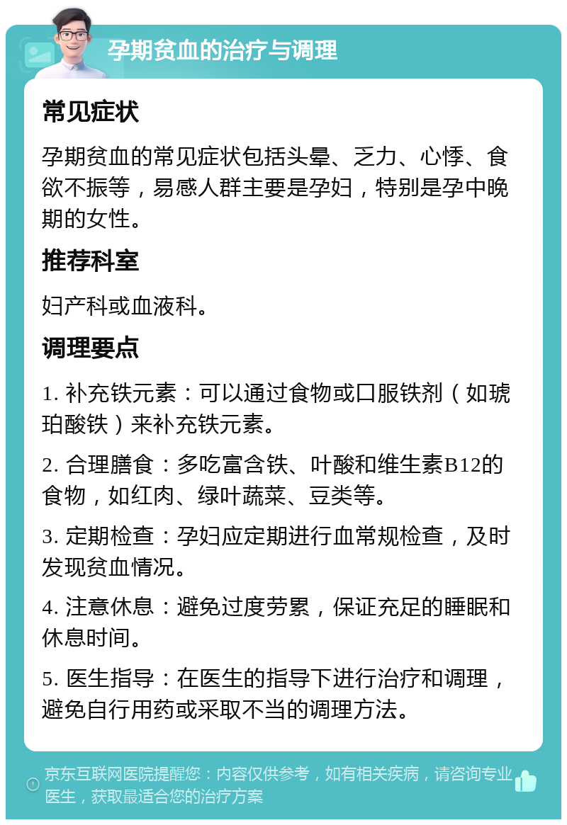 孕期贫血的治疗与调理 常见症状 孕期贫血的常见症状包括头晕、乏力、心悸、食欲不振等，易感人群主要是孕妇，特别是孕中晚期的女性。 推荐科室 妇产科或血液科。 调理要点 1. 补充铁元素：可以通过食物或口服铁剂（如琥珀酸铁）来补充铁元素。 2. 合理膳食：多吃富含铁、叶酸和维生素B12的食物，如红肉、绿叶蔬菜、豆类等。 3. 定期检查：孕妇应定期进行血常规检查，及时发现贫血情况。 4. 注意休息：避免过度劳累，保证充足的睡眠和休息时间。 5. 医生指导：在医生的指导下进行治疗和调理，避免自行用药或采取不当的调理方法。