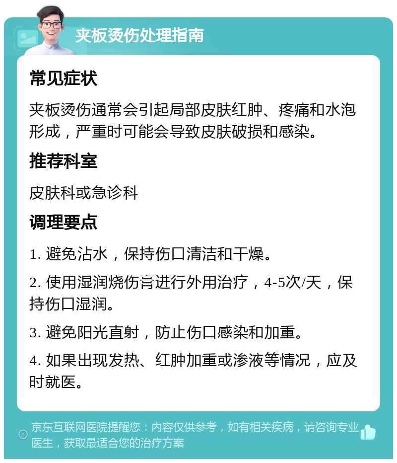 夹板烫伤处理指南 常见症状 夹板烫伤通常会引起局部皮肤红肿、疼痛和水泡形成，严重时可能会导致皮肤破损和感染。 推荐科室 皮肤科或急诊科 调理要点 1. 避免沾水，保持伤口清洁和干燥。 2. 使用湿润烧伤膏进行外用治疗，4-5次/天，保持伤口湿润。 3. 避免阳光直射，防止伤口感染和加重。 4. 如果出现发热、红肿加重或渗液等情况，应及时就医。