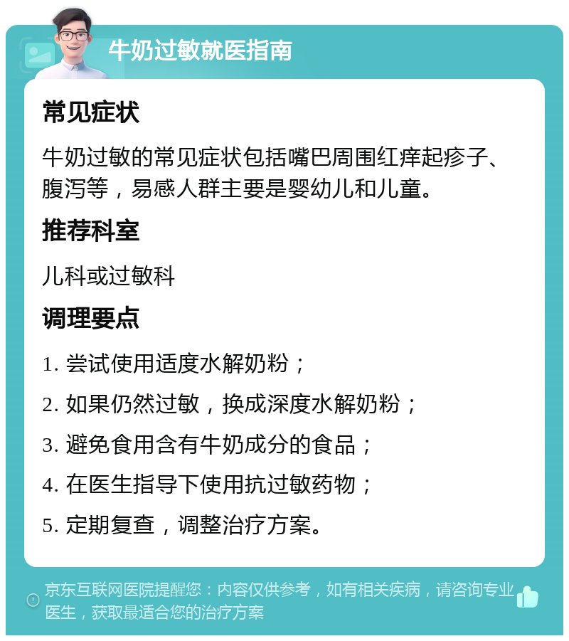 牛奶过敏就医指南 常见症状 牛奶过敏的常见症状包括嘴巴周围红痒起疹子、腹泻等，易感人群主要是婴幼儿和儿童。 推荐科室 儿科或过敏科 调理要点 1. 尝试使用适度水解奶粉； 2. 如果仍然过敏，换成深度水解奶粉； 3. 避免食用含有牛奶成分的食品； 4. 在医生指导下使用抗过敏药物； 5. 定期复查，调整治疗方案。