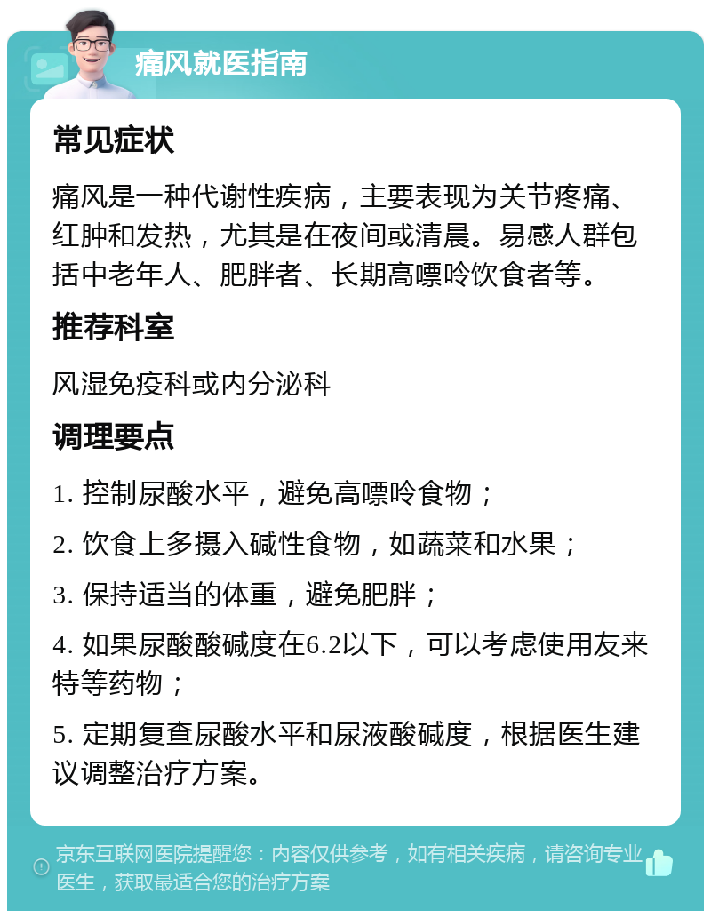 痛风就医指南 常见症状 痛风是一种代谢性疾病，主要表现为关节疼痛、红肿和发热，尤其是在夜间或清晨。易感人群包括中老年人、肥胖者、长期高嘌呤饮食者等。 推荐科室 风湿免疫科或内分泌科 调理要点 1. 控制尿酸水平，避免高嘌呤食物； 2. 饮食上多摄入碱性食物，如蔬菜和水果； 3. 保持适当的体重，避免肥胖； 4. 如果尿酸酸碱度在6.2以下，可以考虑使用友来特等药物； 5. 定期复查尿酸水平和尿液酸碱度，根据医生建议调整治疗方案。