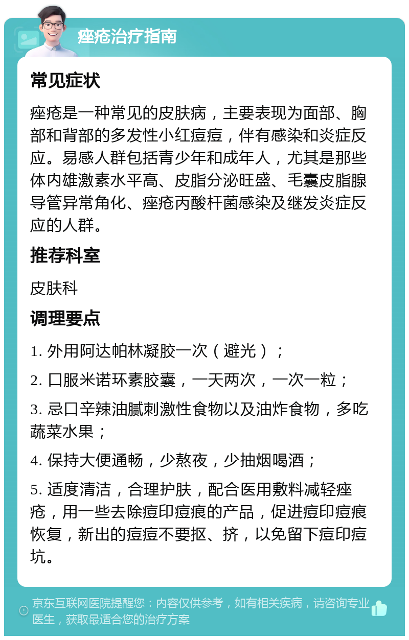 痤疮治疗指南 常见症状 痤疮是一种常见的皮肤病，主要表现为面部、胸部和背部的多发性小红痘痘，伴有感染和炎症反应。易感人群包括青少年和成年人，尤其是那些体内雄激素水平高、皮脂分泌旺盛、毛囊皮脂腺导管异常角化、痤疮丙酸杆菌感染及继发炎症反应的人群。 推荐科室 皮肤科 调理要点 1. 外用阿达帕林凝胶一次（避光）； 2. 口服米诺环素胶囊，一天两次，一次一粒； 3. 忌口辛辣油腻刺激性食物以及油炸食物，多吃蔬菜水果； 4. 保持大便通畅，少熬夜，少抽烟喝酒； 5. 适度清洁，合理护肤，配合医用敷料减轻痤疮，用一些去除痘印痘痕的产品，促进痘印痘痕恢复，新出的痘痘不要抠、挤，以免留下痘印痘坑。