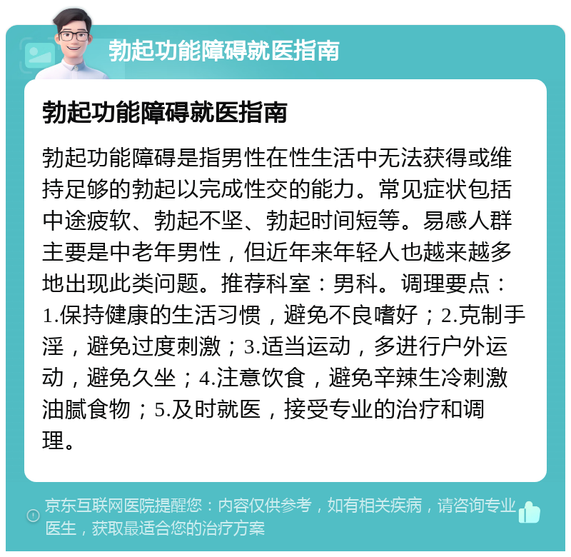 勃起功能障碍就医指南 勃起功能障碍就医指南 勃起功能障碍是指男性在性生活中无法获得或维持足够的勃起以完成性交的能力。常见症状包括中途疲软、勃起不坚、勃起时间短等。易感人群主要是中老年男性，但近年来年轻人也越来越多地出现此类问题。推荐科室：男科。调理要点：1.保持健康的生活习惯，避免不良嗜好；2.克制手淫，避免过度刺激；3.适当运动，多进行户外运动，避免久坐；4.注意饮食，避免辛辣生冷刺激油腻食物；5.及时就医，接受专业的治疗和调理。