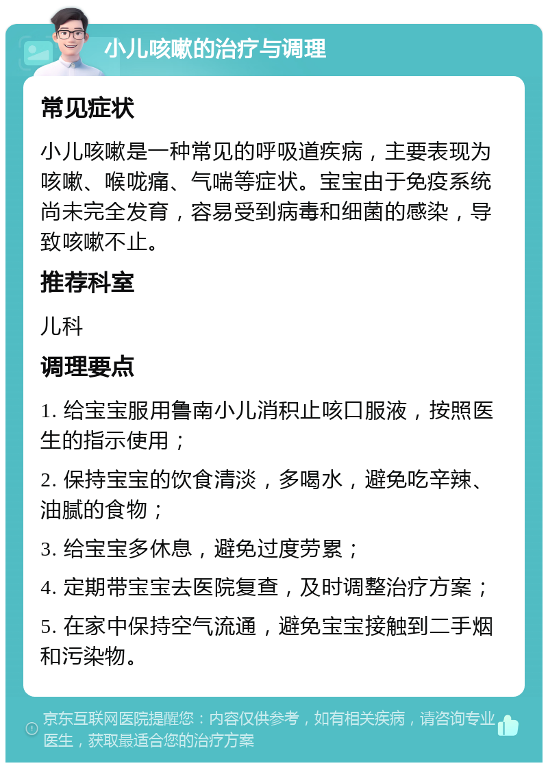 小儿咳嗽的治疗与调理 常见症状 小儿咳嗽是一种常见的呼吸道疾病，主要表现为咳嗽、喉咙痛、气喘等症状。宝宝由于免疫系统尚未完全发育，容易受到病毒和细菌的感染，导致咳嗽不止。 推荐科室 儿科 调理要点 1. 给宝宝服用鲁南小儿消积止咳口服液，按照医生的指示使用； 2. 保持宝宝的饮食清淡，多喝水，避免吃辛辣、油腻的食物； 3. 给宝宝多休息，避免过度劳累； 4. 定期带宝宝去医院复查，及时调整治疗方案； 5. 在家中保持空气流通，避免宝宝接触到二手烟和污染物。