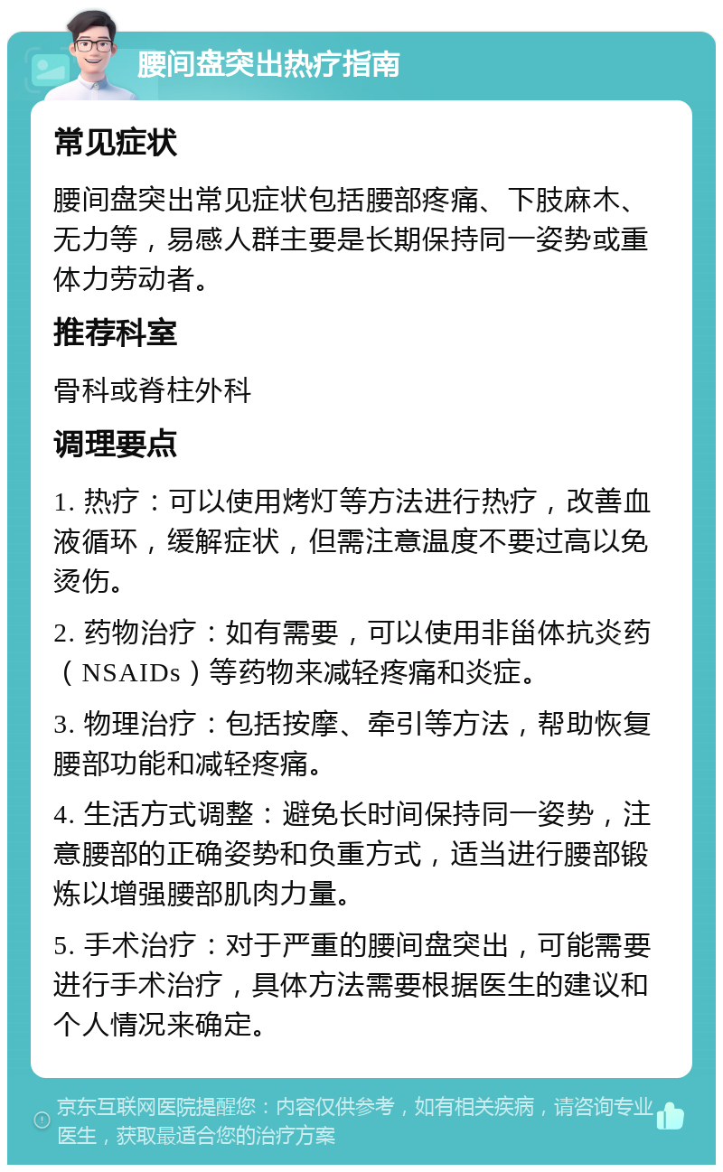 腰间盘突出热疗指南 常见症状 腰间盘突出常见症状包括腰部疼痛、下肢麻木、无力等，易感人群主要是长期保持同一姿势或重体力劳动者。 推荐科室 骨科或脊柱外科 调理要点 1. 热疗：可以使用烤灯等方法进行热疗，改善血液循环，缓解症状，但需注意温度不要过高以免烫伤。 2. 药物治疗：如有需要，可以使用非甾体抗炎药（NSAIDs）等药物来减轻疼痛和炎症。 3. 物理治疗：包括按摩、牵引等方法，帮助恢复腰部功能和减轻疼痛。 4. 生活方式调整：避免长时间保持同一姿势，注意腰部的正确姿势和负重方式，适当进行腰部锻炼以增强腰部肌肉力量。 5. 手术治疗：对于严重的腰间盘突出，可能需要进行手术治疗，具体方法需要根据医生的建议和个人情况来确定。