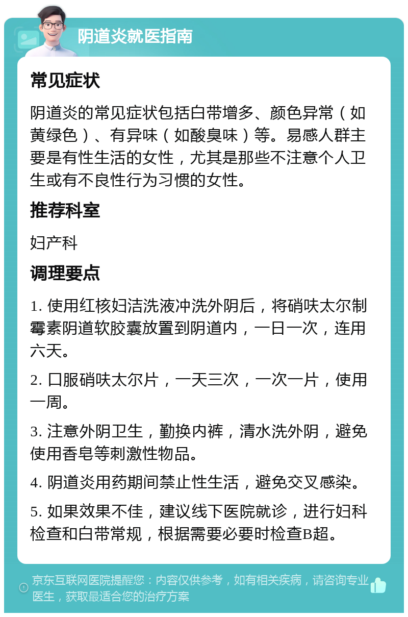 阴道炎就医指南 常见症状 阴道炎的常见症状包括白带增多、颜色异常（如黄绿色）、有异味（如酸臭味）等。易感人群主要是有性生活的女性，尤其是那些不注意个人卫生或有不良性行为习惯的女性。 推荐科室 妇产科 调理要点 1. 使用红核妇洁洗液冲洗外阴后，将硝呋太尔制霉素阴道软胶囊放置到阴道内，一日一次，连用六天。 2. 口服硝呋太尔片，一天三次，一次一片，使用一周。 3. 注意外阴卫生，勤换内裤，清水洗外阴，避免使用香皂等刺激性物品。 4. 阴道炎用药期间禁止性生活，避免交叉感染。 5. 如果效果不佳，建议线下医院就诊，进行妇科检查和白带常规，根据需要必要时检查B超。