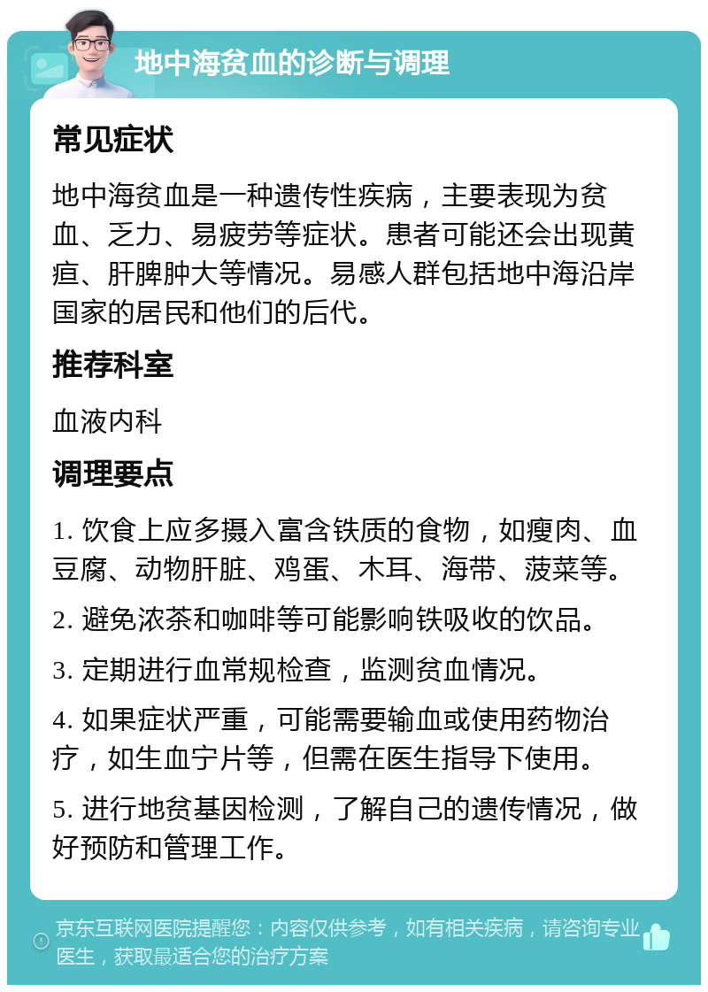 地中海贫血的诊断与调理 常见症状 地中海贫血是一种遗传性疾病，主要表现为贫血、乏力、易疲劳等症状。患者可能还会出现黄疸、肝脾肿大等情况。易感人群包括地中海沿岸国家的居民和他们的后代。 推荐科室 血液内科 调理要点 1. 饮食上应多摄入富含铁质的食物，如瘦肉、血豆腐、动物肝脏、鸡蛋、木耳、海带、菠菜等。 2. 避免浓茶和咖啡等可能影响铁吸收的饮品。 3. 定期进行血常规检查，监测贫血情况。 4. 如果症状严重，可能需要输血或使用药物治疗，如生血宁片等，但需在医生指导下使用。 5. 进行地贫基因检测，了解自己的遗传情况，做好预防和管理工作。