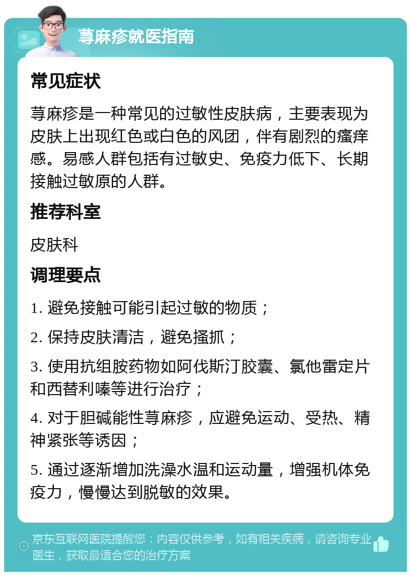 荨麻疹就医指南 常见症状 荨麻疹是一种常见的过敏性皮肤病，主要表现为皮肤上出现红色或白色的风团，伴有剧烈的瘙痒感。易感人群包括有过敏史、免疫力低下、长期接触过敏原的人群。 推荐科室 皮肤科 调理要点 1. 避免接触可能引起过敏的物质； 2. 保持皮肤清洁，避免搔抓； 3. 使用抗组胺药物如阿伐斯汀胶囊、氯他雷定片和西替利嗪等进行治疗； 4. 对于胆碱能性荨麻疹，应避免运动、受热、精神紧张等诱因； 5. 通过逐渐增加洗澡水温和运动量，增强机体免疫力，慢慢达到脱敏的效果。