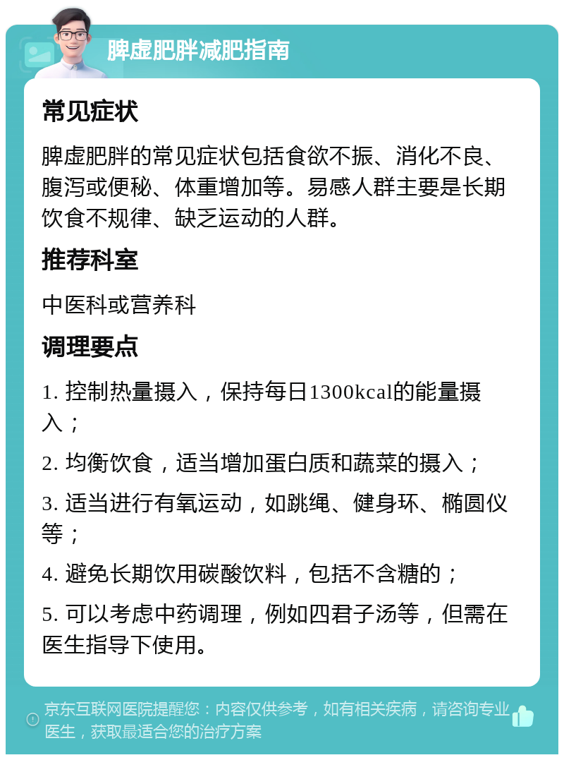 脾虚肥胖减肥指南 常见症状 脾虚肥胖的常见症状包括食欲不振、消化不良、腹泻或便秘、体重增加等。易感人群主要是长期饮食不规律、缺乏运动的人群。 推荐科室 中医科或营养科 调理要点 1. 控制热量摄入，保持每日1300kcal的能量摄入； 2. 均衡饮食，适当增加蛋白质和蔬菜的摄入； 3. 适当进行有氧运动，如跳绳、健身环、椭圆仪等； 4. 避免长期饮用碳酸饮料，包括不含糖的； 5. 可以考虑中药调理，例如四君子汤等，但需在医生指导下使用。