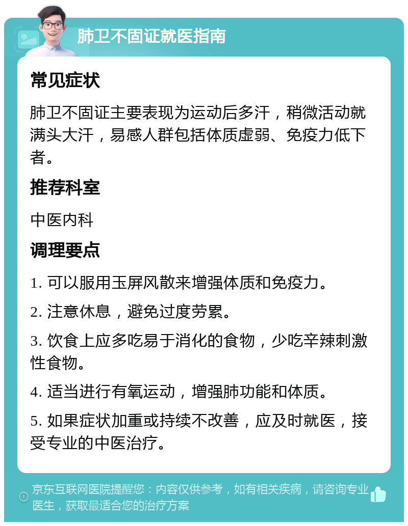 肺卫不固证就医指南 常见症状 肺卫不固证主要表现为运动后多汗，稍微活动就满头大汗，易感人群包括体质虚弱、免疫力低下者。 推荐科室 中医内科 调理要点 1. 可以服用玉屏风散来增强体质和免疫力。 2. 注意休息，避免过度劳累。 3. 饮食上应多吃易于消化的食物，少吃辛辣刺激性食物。 4. 适当进行有氧运动，增强肺功能和体质。 5. 如果症状加重或持续不改善，应及时就医，接受专业的中医治疗。