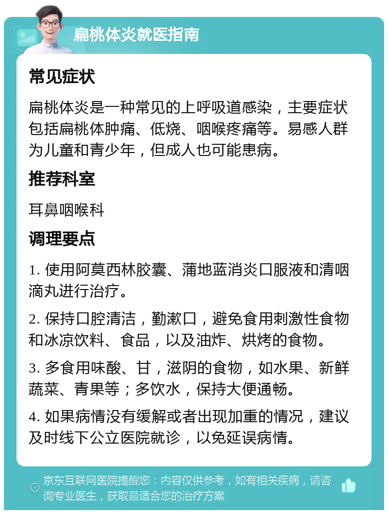 扁桃体炎就医指南 常见症状 扁桃体炎是一种常见的上呼吸道感染，主要症状包括扁桃体肿痛、低烧、咽喉疼痛等。易感人群为儿童和青少年，但成人也可能患病。 推荐科室 耳鼻咽喉科 调理要点 1. 使用阿莫西林胶囊、蒲地蓝消炎口服液和清咽滴丸进行治疗。 2. 保持口腔清洁，勤漱口，避免食用刺激性食物和冰凉饮料、食品，以及油炸、烘烤的食物。 3. 多食用味酸、甘，滋阴的食物，如水果、新鲜蔬菜、青果等；多饮水，保持大便通畅。 4. 如果病情没有缓解或者出现加重的情况，建议及时线下公立医院就诊，以免延误病情。