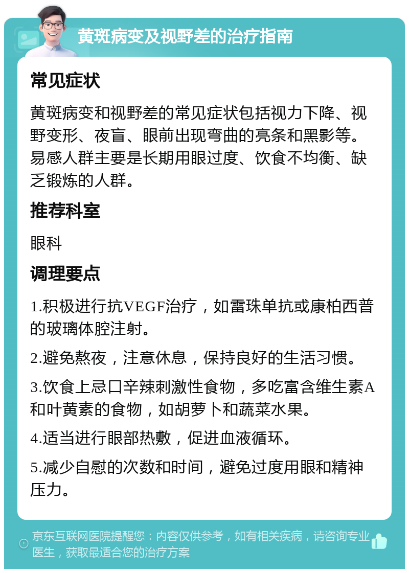 黄斑病变及视野差的治疗指南 常见症状 黄斑病变和视野差的常见症状包括视力下降、视野变形、夜盲、眼前出现弯曲的亮条和黑影等。易感人群主要是长期用眼过度、饮食不均衡、缺乏锻炼的人群。 推荐科室 眼科 调理要点 1.积极进行抗VEGF治疗，如雷珠单抗或康柏西普的玻璃体腔注射。 2.避免熬夜，注意休息，保持良好的生活习惯。 3.饮食上忌口辛辣刺激性食物，多吃富含维生素A和叶黄素的食物，如胡萝卜和蔬菜水果。 4.适当进行眼部热敷，促进血液循环。 5.减少自慰的次数和时间，避免过度用眼和精神压力。