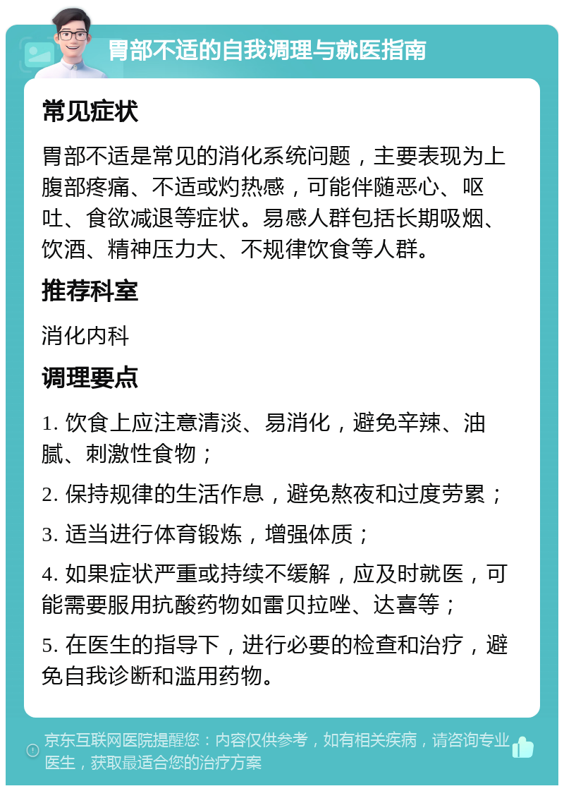 胃部不适的自我调理与就医指南 常见症状 胃部不适是常见的消化系统问题，主要表现为上腹部疼痛、不适或灼热感，可能伴随恶心、呕吐、食欲减退等症状。易感人群包括长期吸烟、饮酒、精神压力大、不规律饮食等人群。 推荐科室 消化内科 调理要点 1. 饮食上应注意清淡、易消化，避免辛辣、油腻、刺激性食物； 2. 保持规律的生活作息，避免熬夜和过度劳累； 3. 适当进行体育锻炼，增强体质； 4. 如果症状严重或持续不缓解，应及时就医，可能需要服用抗酸药物如雷贝拉唑、达喜等； 5. 在医生的指导下，进行必要的检查和治疗，避免自我诊断和滥用药物。