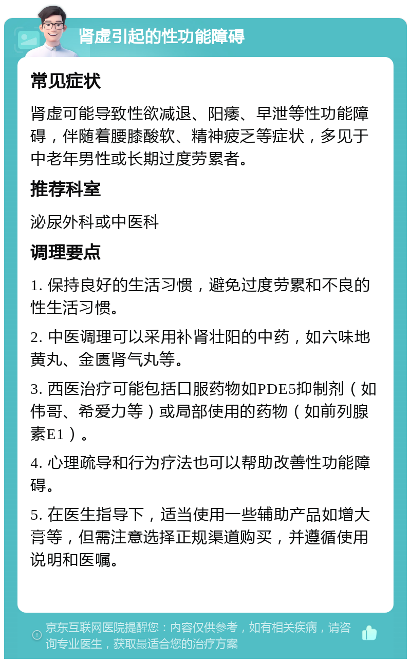 肾虚引起的性功能障碍 常见症状 肾虚可能导致性欲减退、阳痿、早泄等性功能障碍，伴随着腰膝酸软、精神疲乏等症状，多见于中老年男性或长期过度劳累者。 推荐科室 泌尿外科或中医科 调理要点 1. 保持良好的生活习惯，避免过度劳累和不良的性生活习惯。 2. 中医调理可以采用补肾壮阳的中药，如六味地黄丸、金匮肾气丸等。 3. 西医治疗可能包括口服药物如PDE5抑制剂（如伟哥、希爱力等）或局部使用的药物（如前列腺素E1）。 4. 心理疏导和行为疗法也可以帮助改善性功能障碍。 5. 在医生指导下，适当使用一些辅助产品如增大膏等，但需注意选择正规渠道购买，并遵循使用说明和医嘱。