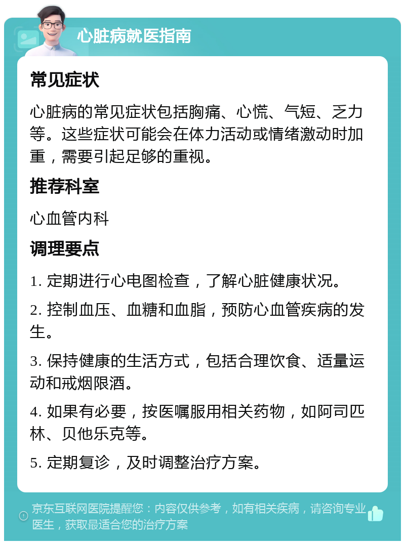 心脏病就医指南 常见症状 心脏病的常见症状包括胸痛、心慌、气短、乏力等。这些症状可能会在体力活动或情绪激动时加重，需要引起足够的重视。 推荐科室 心血管内科 调理要点 1. 定期进行心电图检查，了解心脏健康状况。 2. 控制血压、血糖和血脂，预防心血管疾病的发生。 3. 保持健康的生活方式，包括合理饮食、适量运动和戒烟限酒。 4. 如果有必要，按医嘱服用相关药物，如阿司匹林、贝他乐克等。 5. 定期复诊，及时调整治疗方案。