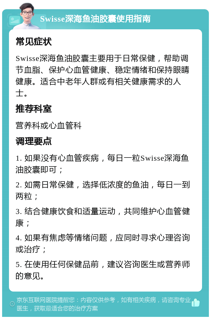 Swisse深海鱼油胶囊使用指南 常见症状 Swisse深海鱼油胶囊主要用于日常保健，帮助调节血脂、保护心血管健康、稳定情绪和保持眼睛健康。适合中老年人群或有相关健康需求的人士。 推荐科室 营养科或心血管科 调理要点 1. 如果没有心血管疾病，每日一粒Swisse深海鱼油胶囊即可； 2. 如需日常保健，选择低浓度的鱼油，每日一到两粒； 3. 结合健康饮食和适量运动，共同维护心血管健康； 4. 如果有焦虑等情绪问题，应同时寻求心理咨询或治疗； 5. 在使用任何保健品前，建议咨询医生或营养师的意见。