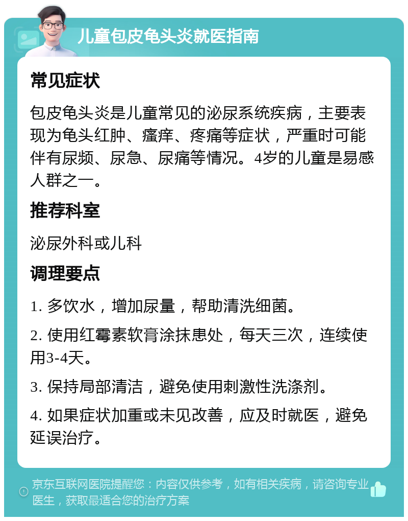 儿童包皮龟头炎就医指南 常见症状 包皮龟头炎是儿童常见的泌尿系统疾病，主要表现为龟头红肿、瘙痒、疼痛等症状，严重时可能伴有尿频、尿急、尿痛等情况。4岁的儿童是易感人群之一。 推荐科室 泌尿外科或儿科 调理要点 1. 多饮水，增加尿量，帮助清洗细菌。 2. 使用红霉素软膏涂抹患处，每天三次，连续使用3-4天。 3. 保持局部清洁，避免使用刺激性洗涤剂。 4. 如果症状加重或未见改善，应及时就医，避免延误治疗。