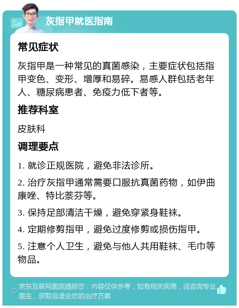 灰指甲就医指南 常见症状 灰指甲是一种常见的真菌感染，主要症状包括指甲变色、变形、增厚和易碎。易感人群包括老年人、糖尿病患者、免疫力低下者等。 推荐科室 皮肤科 调理要点 1. 就诊正规医院，避免非法诊所。 2. 治疗灰指甲通常需要口服抗真菌药物，如伊曲康唑、特比萘芬等。 3. 保持足部清洁干燥，避免穿紧身鞋袜。 4. 定期修剪指甲，避免过度修剪或损伤指甲。 5. 注意个人卫生，避免与他人共用鞋袜、毛巾等物品。