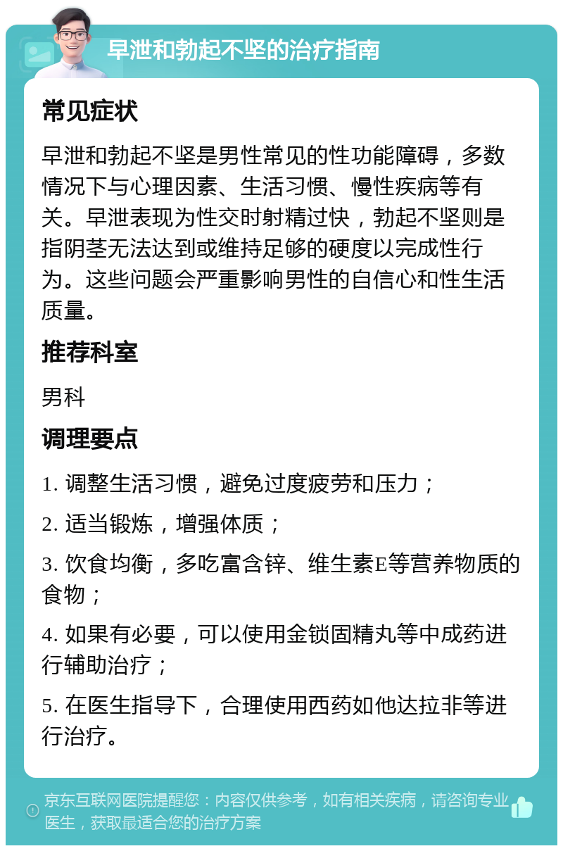 早泄和勃起不坚的治疗指南 常见症状 早泄和勃起不坚是男性常见的性功能障碍，多数情况下与心理因素、生活习惯、慢性疾病等有关。早泄表现为性交时射精过快，勃起不坚则是指阴茎无法达到或维持足够的硬度以完成性行为。这些问题会严重影响男性的自信心和性生活质量。 推荐科室 男科 调理要点 1. 调整生活习惯，避免过度疲劳和压力； 2. 适当锻炼，增强体质； 3. 饮食均衡，多吃富含锌、维生素E等营养物质的食物； 4. 如果有必要，可以使用金锁固精丸等中成药进行辅助治疗； 5. 在医生指导下，合理使用西药如他达拉非等进行治疗。