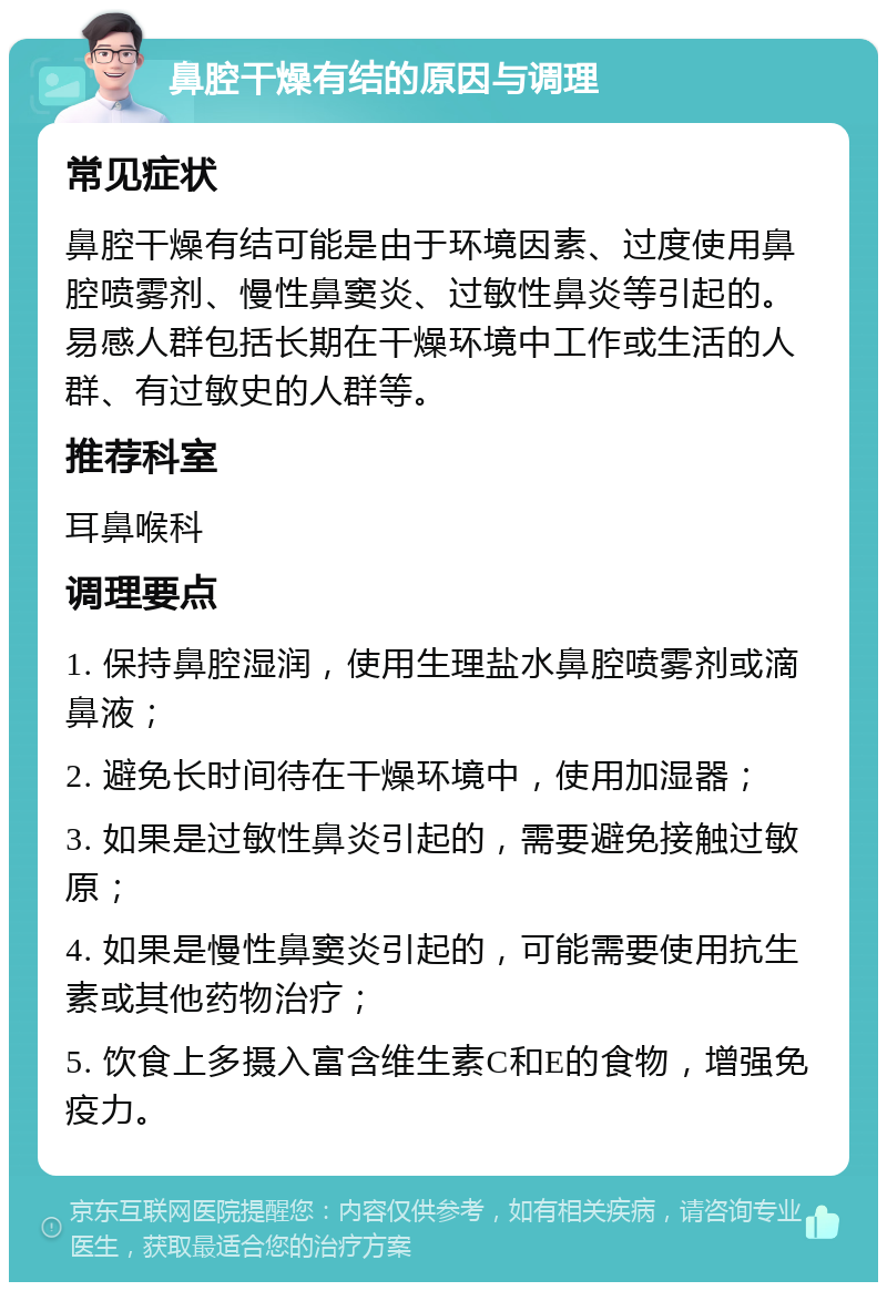 鼻腔干燥有结的原因与调理 常见症状 鼻腔干燥有结可能是由于环境因素、过度使用鼻腔喷雾剂、慢性鼻窦炎、过敏性鼻炎等引起的。易感人群包括长期在干燥环境中工作或生活的人群、有过敏史的人群等。 推荐科室 耳鼻喉科 调理要点 1. 保持鼻腔湿润，使用生理盐水鼻腔喷雾剂或滴鼻液； 2. 避免长时间待在干燥环境中，使用加湿器； 3. 如果是过敏性鼻炎引起的，需要避免接触过敏原； 4. 如果是慢性鼻窦炎引起的，可能需要使用抗生素或其他药物治疗； 5. 饮食上多摄入富含维生素C和E的食物，增强免疫力。