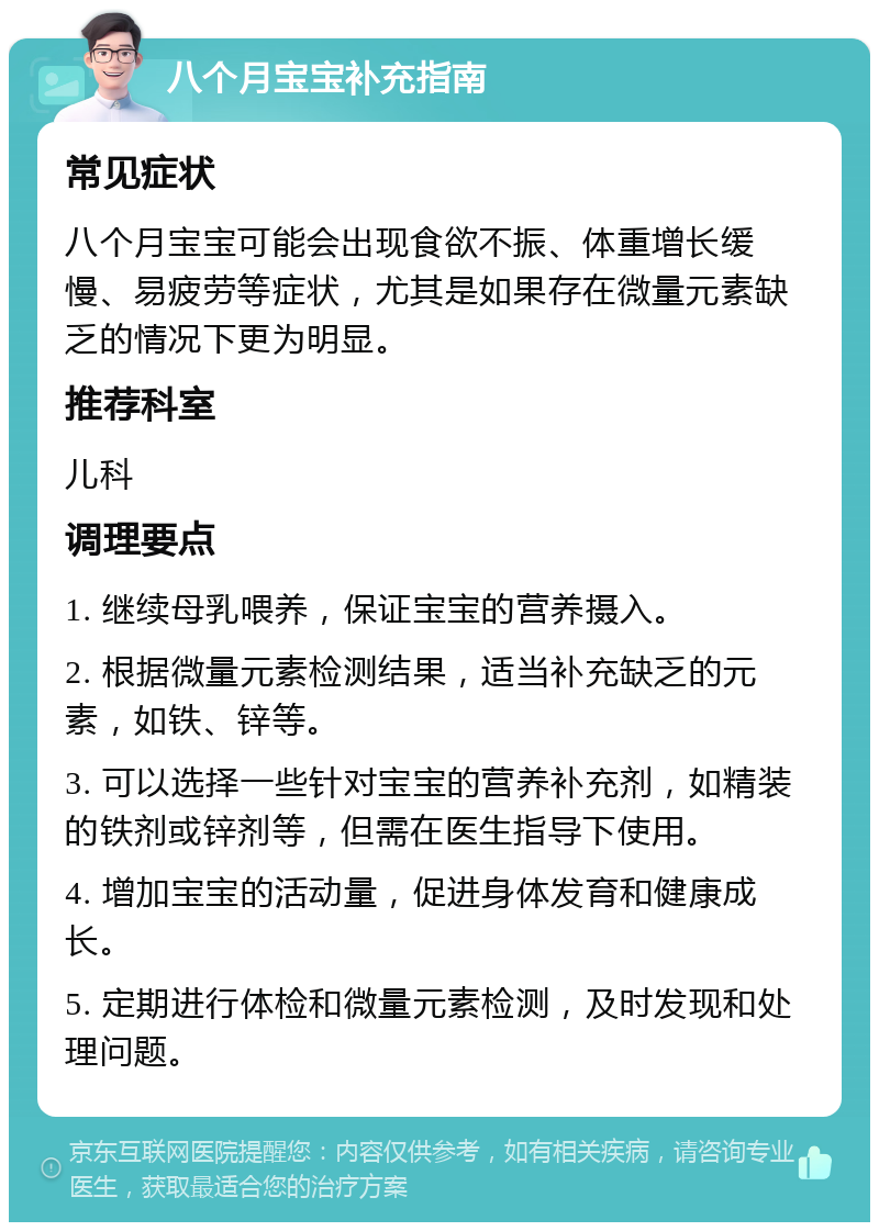 八个月宝宝补充指南 常见症状 八个月宝宝可能会出现食欲不振、体重增长缓慢、易疲劳等症状，尤其是如果存在微量元素缺乏的情况下更为明显。 推荐科室 儿科 调理要点 1. 继续母乳喂养，保证宝宝的营养摄入。 2. 根据微量元素检测结果，适当补充缺乏的元素，如铁、锌等。 3. 可以选择一些针对宝宝的营养补充剂，如精装的铁剂或锌剂等，但需在医生指导下使用。 4. 增加宝宝的活动量，促进身体发育和健康成长。 5. 定期进行体检和微量元素检测，及时发现和处理问题。