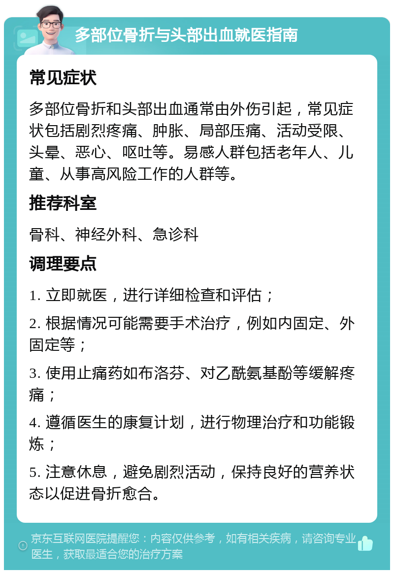 多部位骨折与头部出血就医指南 常见症状 多部位骨折和头部出血通常由外伤引起，常见症状包括剧烈疼痛、肿胀、局部压痛、活动受限、头晕、恶心、呕吐等。易感人群包括老年人、儿童、从事高风险工作的人群等。 推荐科室 骨科、神经外科、急诊科 调理要点 1. 立即就医，进行详细检查和评估； 2. 根据情况可能需要手术治疗，例如内固定、外固定等； 3. 使用止痛药如布洛芬、对乙酰氨基酚等缓解疼痛； 4. 遵循医生的康复计划，进行物理治疗和功能锻炼； 5. 注意休息，避免剧烈活动，保持良好的营养状态以促进骨折愈合。