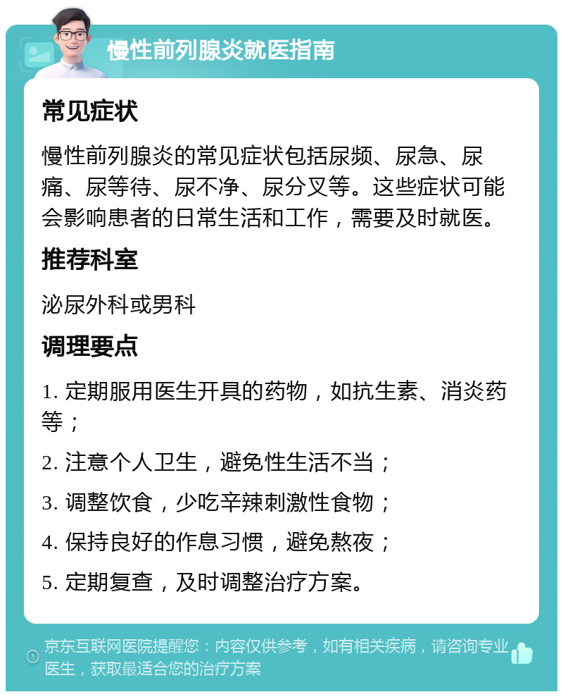 慢性前列腺炎就医指南 常见症状 慢性前列腺炎的常见症状包括尿频、尿急、尿痛、尿等待、尿不净、尿分叉等。这些症状可能会影响患者的日常生活和工作，需要及时就医。 推荐科室 泌尿外科或男科 调理要点 1. 定期服用医生开具的药物，如抗生素、消炎药等； 2. 注意个人卫生，避免性生活不当； 3. 调整饮食，少吃辛辣刺激性食物； 4. 保持良好的作息习惯，避免熬夜； 5. 定期复查，及时调整治疗方案。