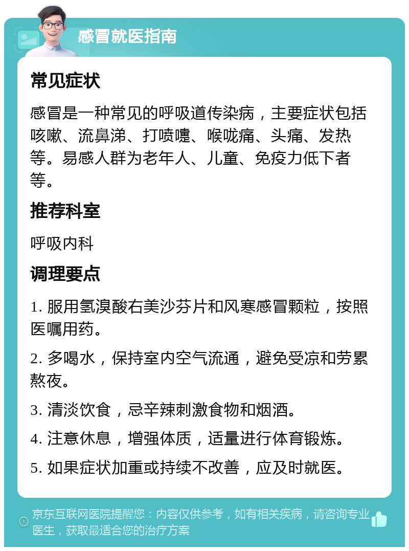 感冒就医指南 常见症状 感冒是一种常见的呼吸道传染病，主要症状包括咳嗽、流鼻涕、打喷嚏、喉咙痛、头痛、发热等。易感人群为老年人、儿童、免疫力低下者等。 推荐科室 呼吸内科 调理要点 1. 服用氢溴酸右美沙芬片和风寒感冒颗粒，按照医嘱用药。 2. 多喝水，保持室内空气流通，避免受凉和劳累熬夜。 3. 清淡饮食，忌辛辣刺激食物和烟酒。 4. 注意休息，增强体质，适量进行体育锻炼。 5. 如果症状加重或持续不改善，应及时就医。