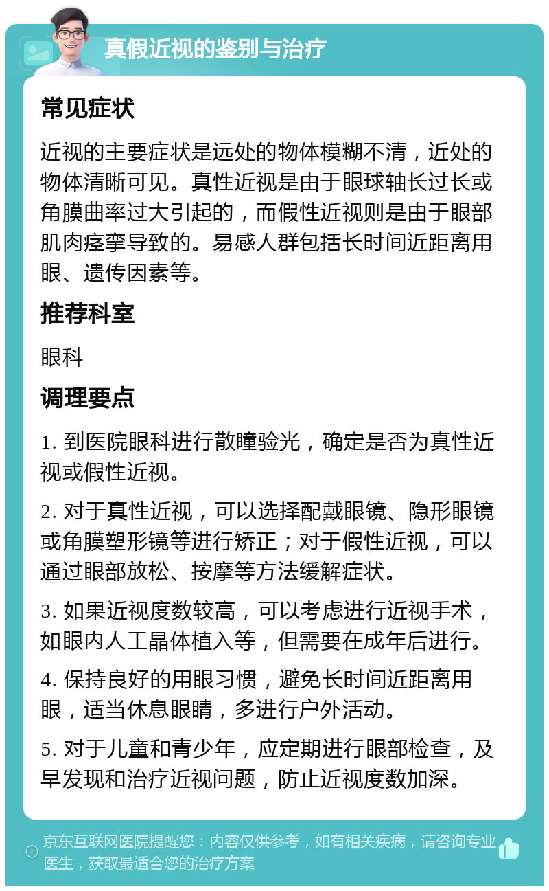 真假近视的鉴别与治疗 常见症状 近视的主要症状是远处的物体模糊不清，近处的物体清晰可见。真性近视是由于眼球轴长过长或角膜曲率过大引起的，而假性近视则是由于眼部肌肉痉挛导致的。易感人群包括长时间近距离用眼、遗传因素等。 推荐科室 眼科 调理要点 1. 到医院眼科进行散瞳验光，确定是否为真性近视或假性近视。 2. 对于真性近视，可以选择配戴眼镜、隐形眼镜或角膜塑形镜等进行矫正；对于假性近视，可以通过眼部放松、按摩等方法缓解症状。 3. 如果近视度数较高，可以考虑进行近视手术，如眼内人工晶体植入等，但需要在成年后进行。 4. 保持良好的用眼习惯，避免长时间近距离用眼，适当休息眼睛，多进行户外活动。 5. 对于儿童和青少年，应定期进行眼部检查，及早发现和治疗近视问题，防止近视度数加深。