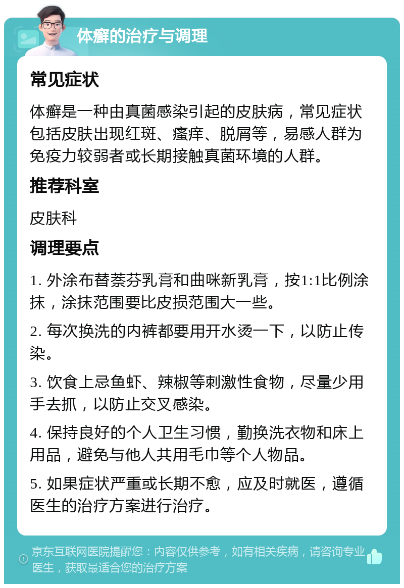 体癣的治疗与调理 常见症状 体癣是一种由真菌感染引起的皮肤病，常见症状包括皮肤出现红斑、瘙痒、脱屑等，易感人群为免疫力较弱者或长期接触真菌环境的人群。 推荐科室 皮肤科 调理要点 1. 外涂布替萘芬乳膏和曲咪新乳膏，按1:1比例涂抹，涂抹范围要比皮损范围大一些。 2. 每次换洗的内裤都要用开水烫一下，以防止传染。 3. 饮食上忌鱼虾、辣椒等刺激性食物，尽量少用手去抓，以防止交叉感染。 4. 保持良好的个人卫生习惯，勤换洗衣物和床上用品，避免与他人共用毛巾等个人物品。 5. 如果症状严重或长期不愈，应及时就医，遵循医生的治疗方案进行治疗。