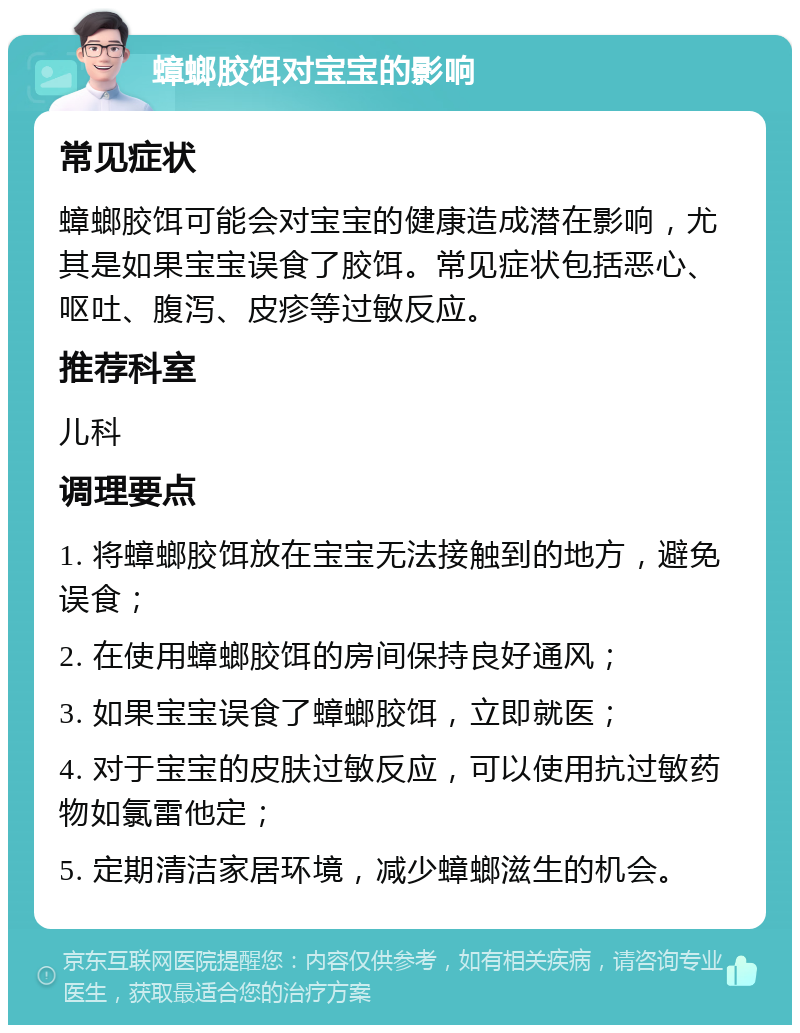 蟑螂胶饵对宝宝的影响 常见症状 蟑螂胶饵可能会对宝宝的健康造成潜在影响，尤其是如果宝宝误食了胶饵。常见症状包括恶心、呕吐、腹泻、皮疹等过敏反应。 推荐科室 儿科 调理要点 1. 将蟑螂胶饵放在宝宝无法接触到的地方，避免误食； 2. 在使用蟑螂胶饵的房间保持良好通风； 3. 如果宝宝误食了蟑螂胶饵，立即就医； 4. 对于宝宝的皮肤过敏反应，可以使用抗过敏药物如氯雷他定； 5. 定期清洁家居环境，减少蟑螂滋生的机会。