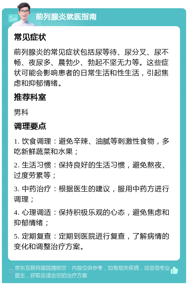 前列腺炎就医指南 常见症状 前列腺炎的常见症状包括尿等待、尿分叉、尿不畅、夜尿多、晨勃少、勃起不坚无力等。这些症状可能会影响患者的日常生活和性生活，引起焦虑和抑郁情绪。 推荐科室 男科 调理要点 1. 饮食调理：避免辛辣、油腻等刺激性食物，多吃新鲜蔬菜和水果； 2. 生活习惯：保持良好的生活习惯，避免熬夜、过度劳累等； 3. 中药治疗：根据医生的建议，服用中药方进行调理； 4. 心理调适：保持积极乐观的心态，避免焦虑和抑郁情绪； 5. 定期复查：定期到医院进行复查，了解病情的变化和调整治疗方案。