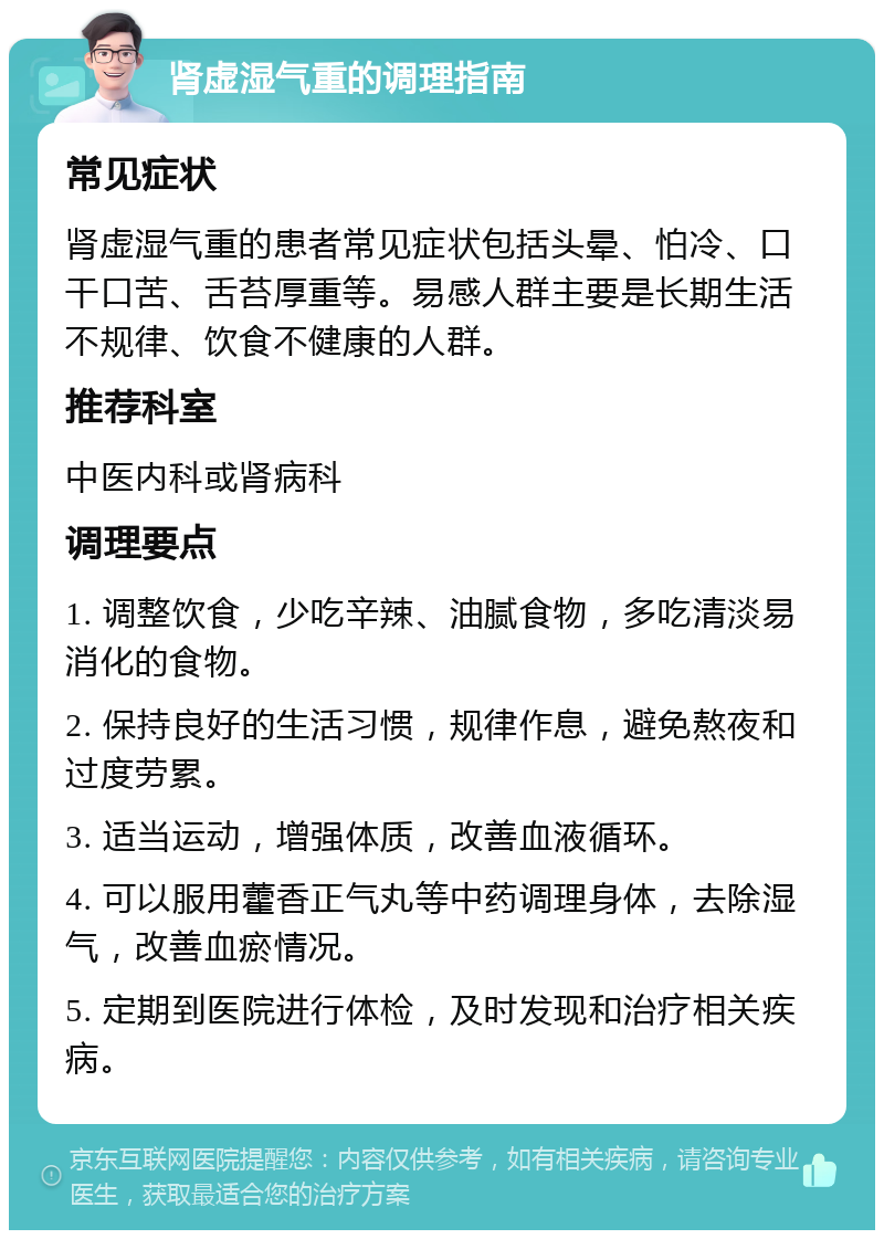 肾虚湿气重的调理指南 常见症状 肾虚湿气重的患者常见症状包括头晕、怕冷、口干口苦、舌苔厚重等。易感人群主要是长期生活不规律、饮食不健康的人群。 推荐科室 中医内科或肾病科 调理要点 1. 调整饮食，少吃辛辣、油腻食物，多吃清淡易消化的食物。 2. 保持良好的生活习惯，规律作息，避免熬夜和过度劳累。 3. 适当运动，增强体质，改善血液循环。 4. 可以服用藿香正气丸等中药调理身体，去除湿气，改善血瘀情况。 5. 定期到医院进行体检，及时发现和治疗相关疾病。