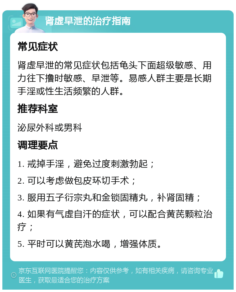 肾虚早泄的治疗指南 常见症状 肾虚早泄的常见症状包括龟头下面超级敏感、用力往下撸时敏感、早泄等。易感人群主要是长期手淫或性生活频繁的人群。 推荐科室 泌尿外科或男科 调理要点 1. 戒掉手淫，避免过度刺激勃起； 2. 可以考虑做包皮环切手术； 3. 服用五子衍宗丸和金锁固精丸，补肾固精； 4. 如果有气虚自汗的症状，可以配合黄芪颗粒治疗； 5. 平时可以黄芪泡水喝，增强体质。