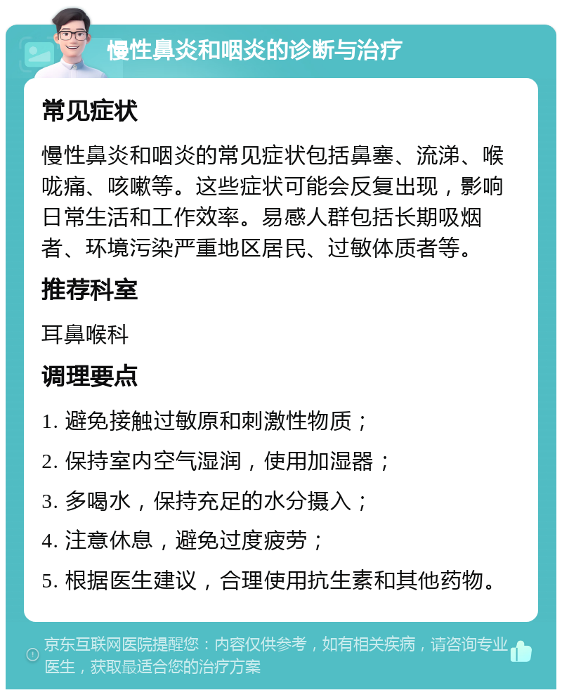 慢性鼻炎和咽炎的诊断与治疗 常见症状 慢性鼻炎和咽炎的常见症状包括鼻塞、流涕、喉咙痛、咳嗽等。这些症状可能会反复出现，影响日常生活和工作效率。易感人群包括长期吸烟者、环境污染严重地区居民、过敏体质者等。 推荐科室 耳鼻喉科 调理要点 1. 避免接触过敏原和刺激性物质； 2. 保持室内空气湿润，使用加湿器； 3. 多喝水，保持充足的水分摄入； 4. 注意休息，避免过度疲劳； 5. 根据医生建议，合理使用抗生素和其他药物。