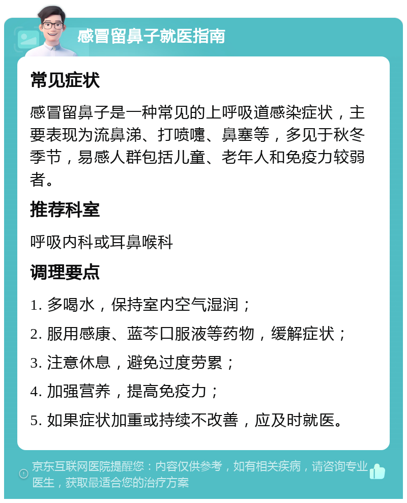 感冒留鼻子就医指南 常见症状 感冒留鼻子是一种常见的上呼吸道感染症状，主要表现为流鼻涕、打喷嚏、鼻塞等，多见于秋冬季节，易感人群包括儿童、老年人和免疫力较弱者。 推荐科室 呼吸内科或耳鼻喉科 调理要点 1. 多喝水，保持室内空气湿润； 2. 服用感康、蓝芩口服液等药物，缓解症状； 3. 注意休息，避免过度劳累； 4. 加强营养，提高免疫力； 5. 如果症状加重或持续不改善，应及时就医。