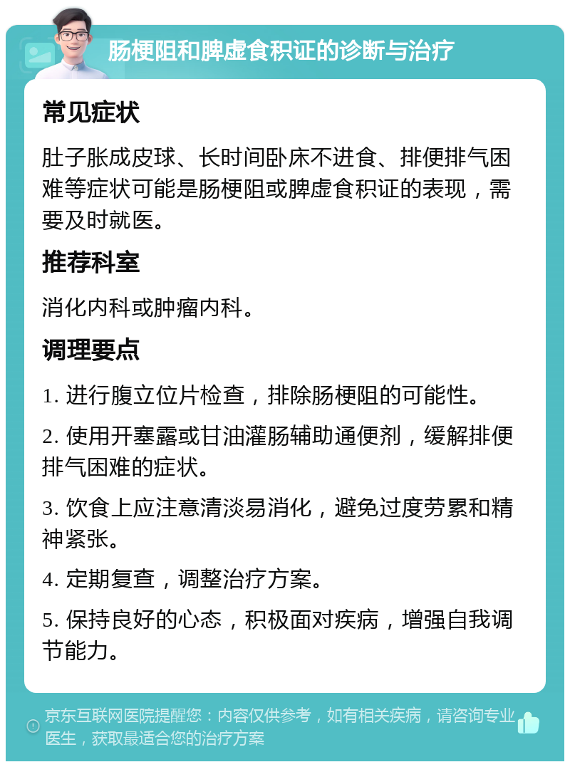 肠梗阻和脾虚食积证的诊断与治疗 常见症状 肚子胀成皮球、长时间卧床不进食、排便排气困难等症状可能是肠梗阻或脾虚食积证的表现，需要及时就医。 推荐科室 消化内科或肿瘤内科。 调理要点 1. 进行腹立位片检查，排除肠梗阻的可能性。 2. 使用开塞露或甘油灌肠辅助通便剂，缓解排便排气困难的症状。 3. 饮食上应注意清淡易消化，避免过度劳累和精神紧张。 4. 定期复查，调整治疗方案。 5. 保持良好的心态，积极面对疾病，增强自我调节能力。