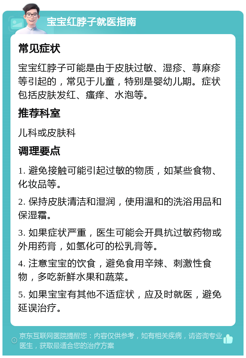 宝宝红脖子就医指南 常见症状 宝宝红脖子可能是由于皮肤过敏、湿疹、荨麻疹等引起的，常见于儿童，特别是婴幼儿期。症状包括皮肤发红、瘙痒、水泡等。 推荐科室 儿科或皮肤科 调理要点 1. 避免接触可能引起过敏的物质，如某些食物、化妆品等。 2. 保持皮肤清洁和湿润，使用温和的洗浴用品和保湿霜。 3. 如果症状严重，医生可能会开具抗过敏药物或外用药膏，如氢化可的松乳膏等。 4. 注意宝宝的饮食，避免食用辛辣、刺激性食物，多吃新鲜水果和蔬菜。 5. 如果宝宝有其他不适症状，应及时就医，避免延误治疗。