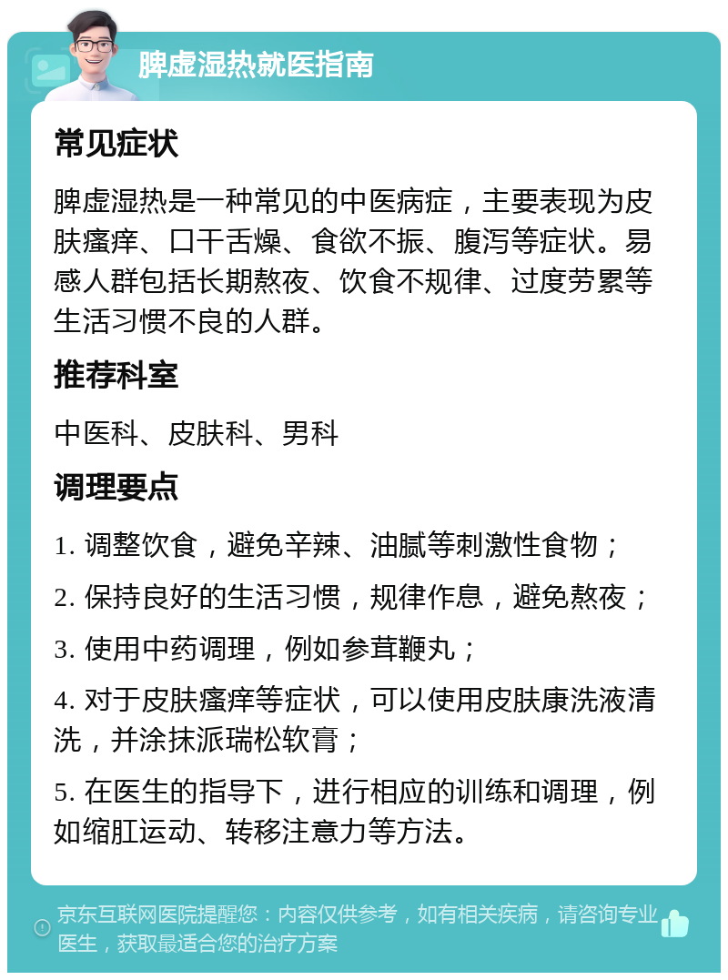 脾虚湿热就医指南 常见症状 脾虚湿热是一种常见的中医病症，主要表现为皮肤瘙痒、口干舌燥、食欲不振、腹泻等症状。易感人群包括长期熬夜、饮食不规律、过度劳累等生活习惯不良的人群。 推荐科室 中医科、皮肤科、男科 调理要点 1. 调整饮食，避免辛辣、油腻等刺激性食物； 2. 保持良好的生活习惯，规律作息，避免熬夜； 3. 使用中药调理，例如参茸鞭丸； 4. 对于皮肤瘙痒等症状，可以使用皮肤康洗液清洗，并涂抹派瑞松软膏； 5. 在医生的指导下，进行相应的训练和调理，例如缩肛运动、转移注意力等方法。