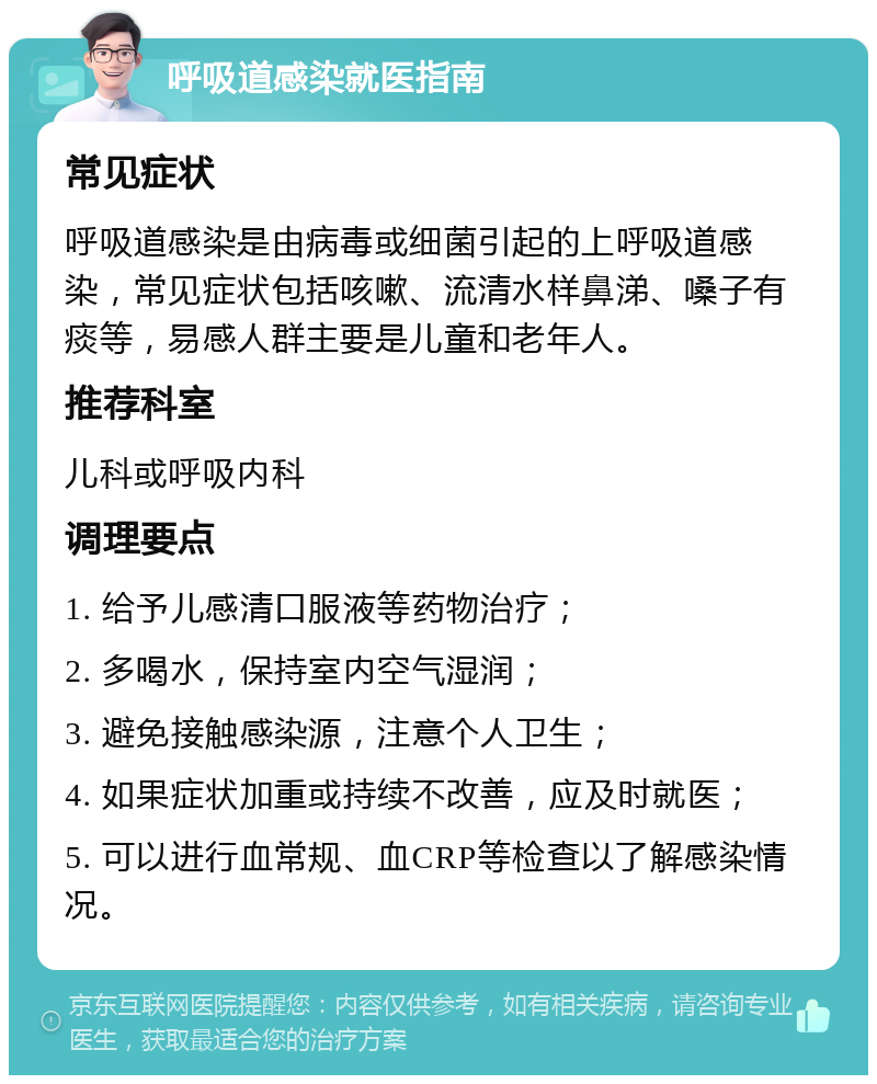 呼吸道感染就医指南 常见症状 呼吸道感染是由病毒或细菌引起的上呼吸道感染，常见症状包括咳嗽、流清水样鼻涕、嗓子有痰等，易感人群主要是儿童和老年人。 推荐科室 儿科或呼吸内科 调理要点 1. 给予儿感清口服液等药物治疗； 2. 多喝水，保持室内空气湿润； 3. 避免接触感染源，注意个人卫生； 4. 如果症状加重或持续不改善，应及时就医； 5. 可以进行血常规、血CRP等检查以了解感染情况。