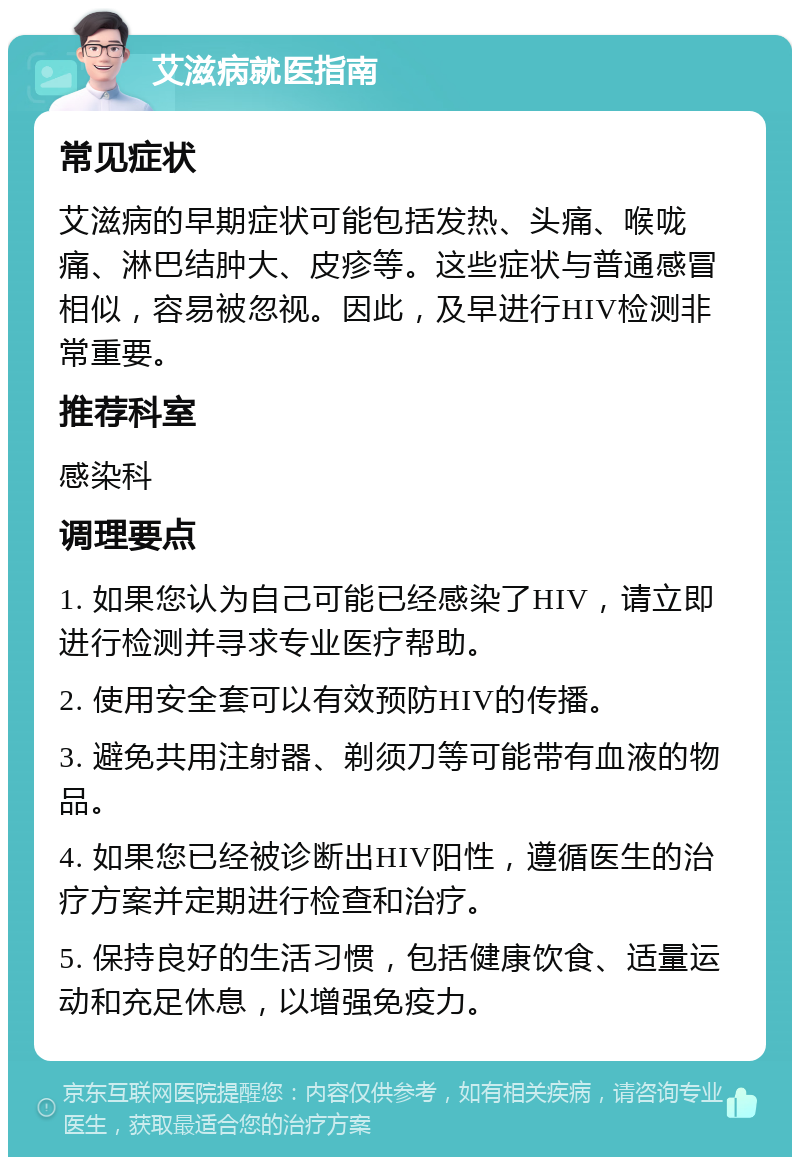 艾滋病就医指南 常见症状 艾滋病的早期症状可能包括发热、头痛、喉咙痛、淋巴结肿大、皮疹等。这些症状与普通感冒相似，容易被忽视。因此，及早进行HIV检测非常重要。 推荐科室 感染科 调理要点 1. 如果您认为自己可能已经感染了HIV，请立即进行检测并寻求专业医疗帮助。 2. 使用安全套可以有效预防HIV的传播。 3. 避免共用注射器、剃须刀等可能带有血液的物品。 4. 如果您已经被诊断出HIV阳性，遵循医生的治疗方案并定期进行检查和治疗。 5. 保持良好的生活习惯，包括健康饮食、适量运动和充足休息，以增强免疫力。