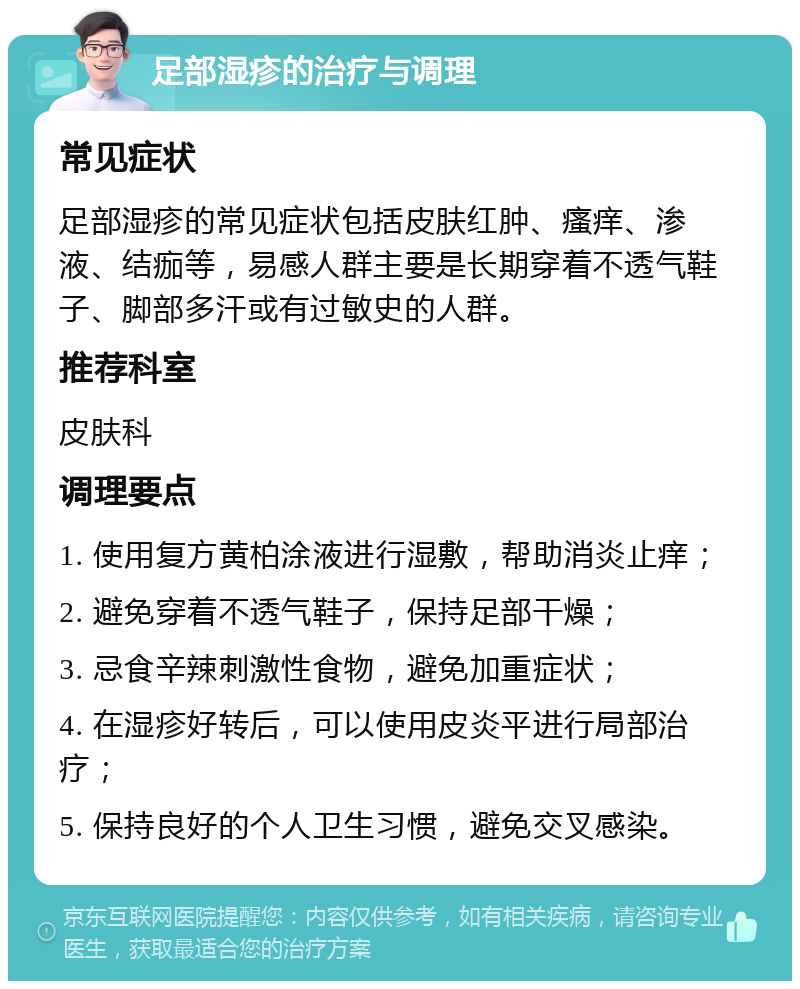 足部湿疹的治疗与调理 常见症状 足部湿疹的常见症状包括皮肤红肿、瘙痒、渗液、结痂等，易感人群主要是长期穿着不透气鞋子、脚部多汗或有过敏史的人群。 推荐科室 皮肤科 调理要点 1. 使用复方黄柏涂液进行湿敷，帮助消炎止痒； 2. 避免穿着不透气鞋子，保持足部干燥； 3. 忌食辛辣刺激性食物，避免加重症状； 4. 在湿疹好转后，可以使用皮炎平进行局部治疗； 5. 保持良好的个人卫生习惯，避免交叉感染。