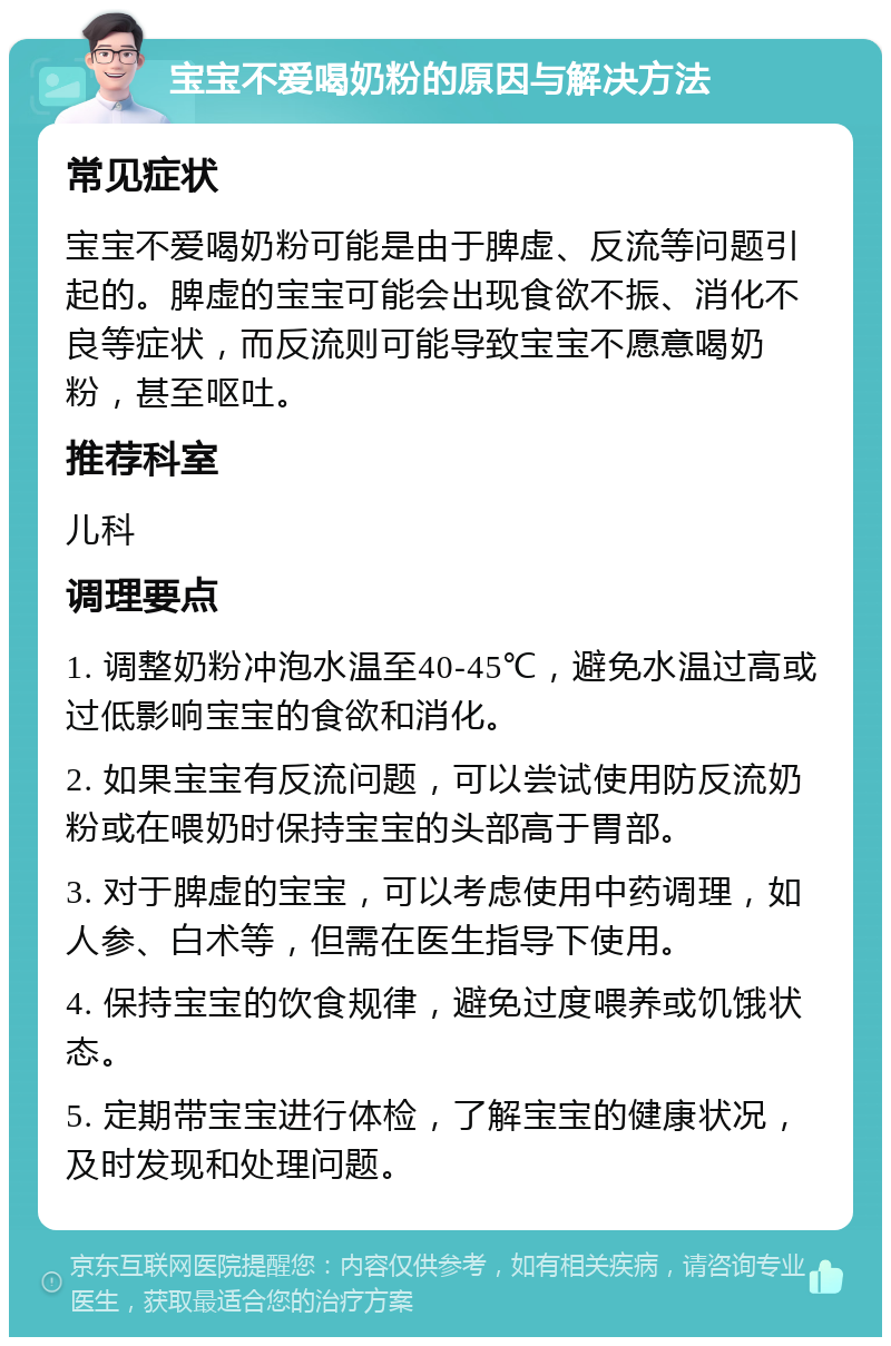 宝宝不爱喝奶粉的原因与解决方法 常见症状 宝宝不爱喝奶粉可能是由于脾虚、反流等问题引起的。脾虚的宝宝可能会出现食欲不振、消化不良等症状，而反流则可能导致宝宝不愿意喝奶粉，甚至呕吐。 推荐科室 儿科 调理要点 1. 调整奶粉冲泡水温至40-45℃，避免水温过高或过低影响宝宝的食欲和消化。 2. 如果宝宝有反流问题，可以尝试使用防反流奶粉或在喂奶时保持宝宝的头部高于胃部。 3. 对于脾虚的宝宝，可以考虑使用中药调理，如人参、白术等，但需在医生指导下使用。 4. 保持宝宝的饮食规律，避免过度喂养或饥饿状态。 5. 定期带宝宝进行体检，了解宝宝的健康状况，及时发现和处理问题。