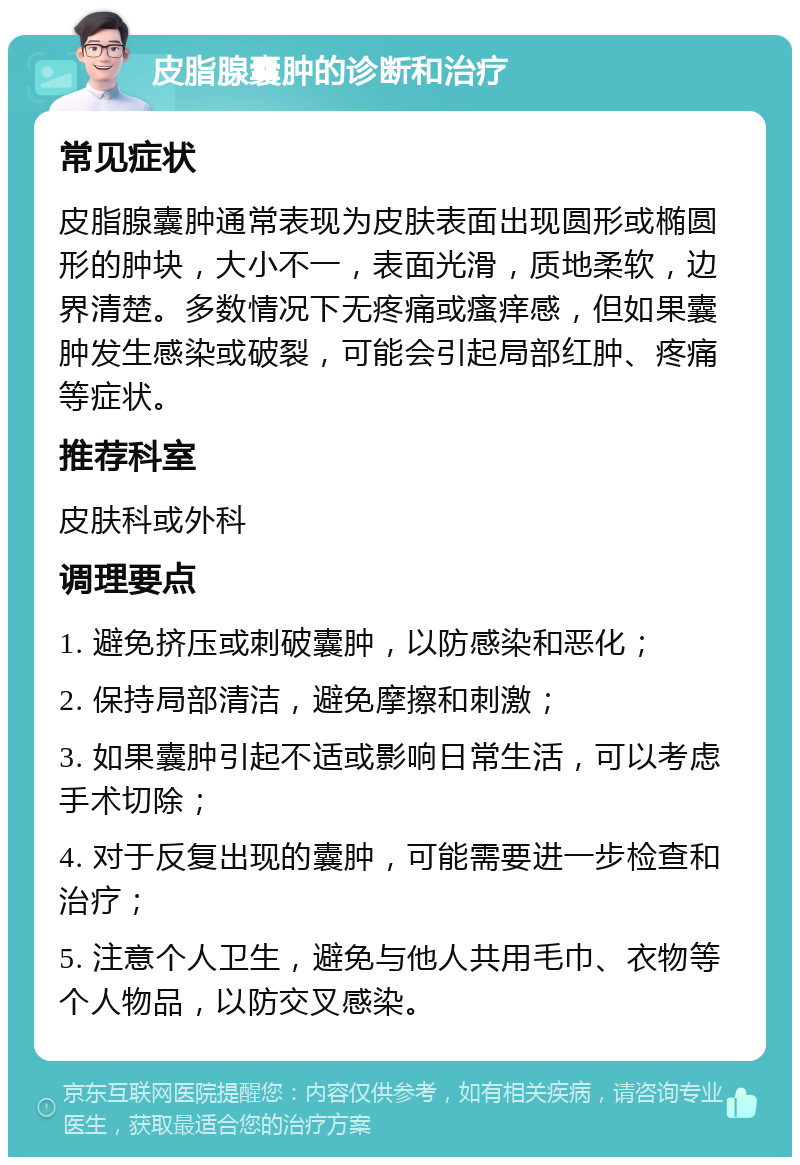 皮脂腺囊肿的诊断和治疗 常见症状 皮脂腺囊肿通常表现为皮肤表面出现圆形或椭圆形的肿块，大小不一，表面光滑，质地柔软，边界清楚。多数情况下无疼痛或瘙痒感，但如果囊肿发生感染或破裂，可能会引起局部红肿、疼痛等症状。 推荐科室 皮肤科或外科 调理要点 1. 避免挤压或刺破囊肿，以防感染和恶化； 2. 保持局部清洁，避免摩擦和刺激； 3. 如果囊肿引起不适或影响日常生活，可以考虑手术切除； 4. 对于反复出现的囊肿，可能需要进一步检查和治疗； 5. 注意个人卫生，避免与他人共用毛巾、衣物等个人物品，以防交叉感染。